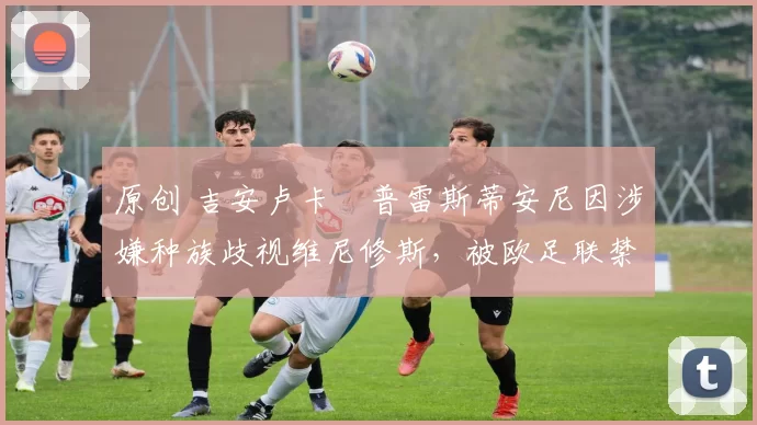 原创 吉安卢卡・普雷斯蒂安尼因涉嫌种族歧视维尼修斯,被欧足联禁赛