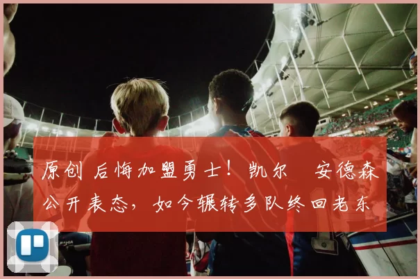 原创 后悔加盟勇士！凯尔・安德森公开表态，如今辗转多队终回老东家