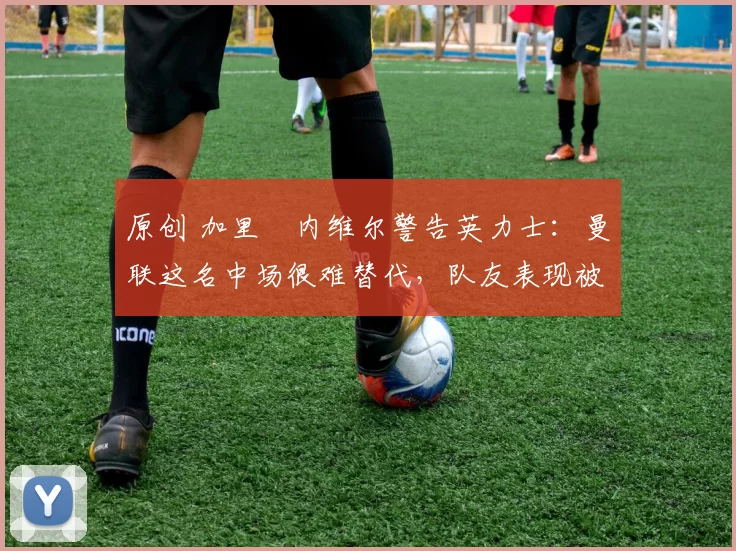 原创 加里・内维尔警告英力士:曼联这名中场很难替代,队友表现被赞 “离谱”