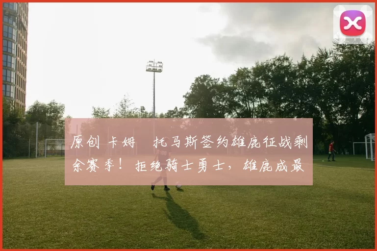 原创 卡姆・托马斯签约雄鹿征战剩余赛季!拒绝骑士勇士,雄鹿成最优选