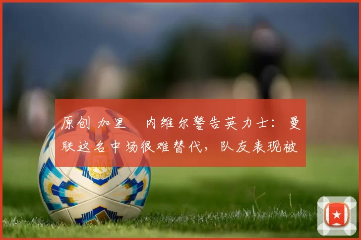 原创 加里・内维尔警告英力士:曼联这名中场很难替代,队友表现被赞 “离谱”