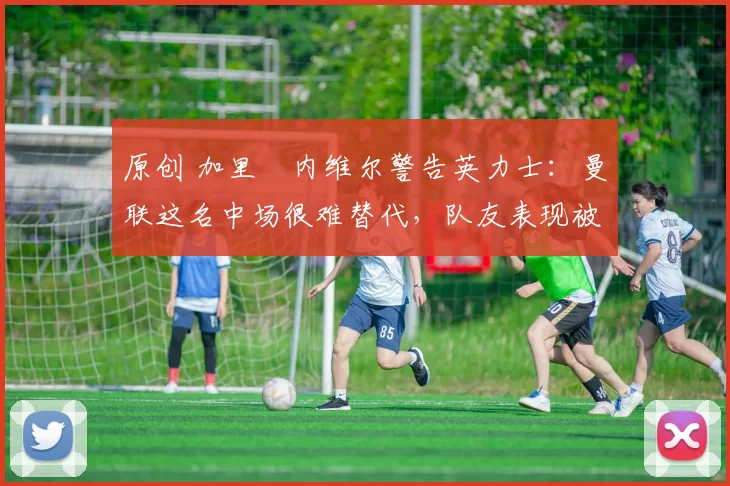 原创 加里・内维尔警告英力士：曼联这名中场很难替代，队友表现被赞 “离谱”