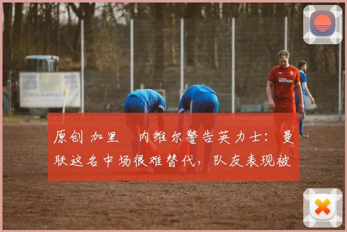 原创 加里・内维尔警告英力士：曼联这名中场很难替代，队友表现被赞 “离谱”