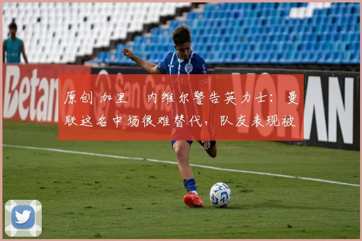 原创 加里・内维尔警告英力士：曼联这名中场很难替代，队友表现被赞 “离谱”