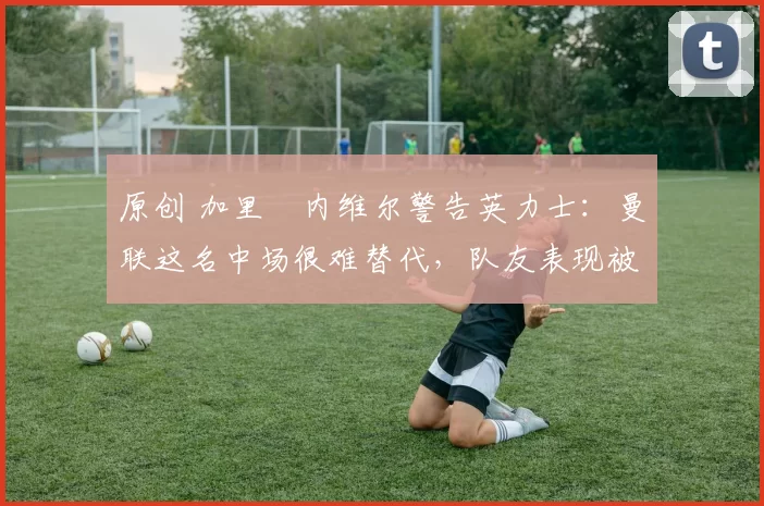 原创 加里・内维尔警告英力士：曼联这名中场很难替代，队友表现被赞 “离谱”