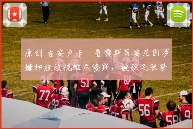 原创 吉安卢卡・普雷斯蒂安尼因涉嫌种族歧视维尼修斯,被欧足联禁赛