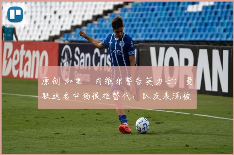 原创 加里・内维尔警告英力士：曼联这名中场很难替代，队友表现被赞 “离谱”
