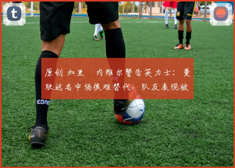 原创 加里・内维尔警告英力士：曼联这名中场很难替代，队友表现被赞 “离谱”