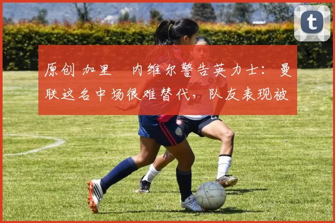 原创 加里・内维尔警告英力士：曼联这名中场很难替代，队友表现被赞 “离谱”