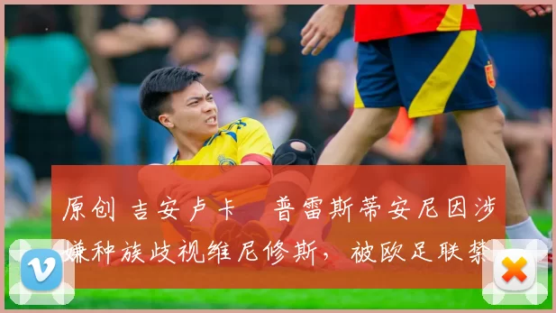 原创 吉安卢卡・普雷斯蒂安尼因涉嫌种族歧视维尼修斯，被欧足联禁赛