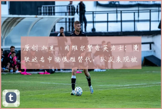 原创 加里・内维尔警告英力士：曼联这名中场很难替代，队友表现被赞 “离谱”