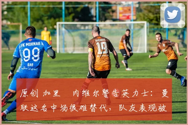 原创 加里・内维尔警告英力士：曼联这名中场很难替代，队友表现被赞 “离谱”