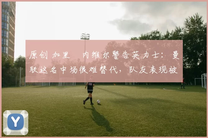 原创 加里・内维尔警告英力士：曼联这名中场很难替代，队友表现被赞 “离谱”