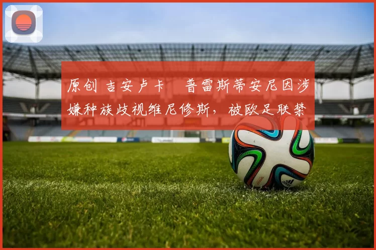 原创 吉安卢卡・普雷斯蒂安尼因涉嫌种族歧视维尼修斯，被欧足联禁赛