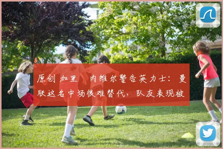 原创 加里・内维尔警告英力士：曼联这名中场很难替代，队友表现被赞 “离谱”