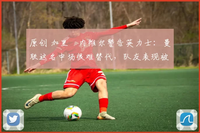 原创 加里・内维尔警告英力士:曼联这名中场很难替代,队友表现被赞 “离谱”