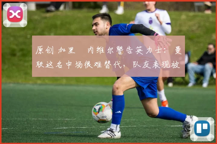 原创 加里・内维尔警告英力士：曼联这名中场很难替代，队友表现被赞 “离谱”