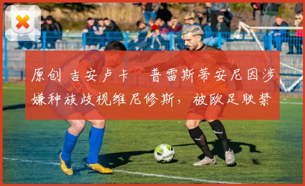 原创 吉安卢卡・普雷斯蒂安尼因涉嫌种族歧视维尼修斯，被欧足联禁赛