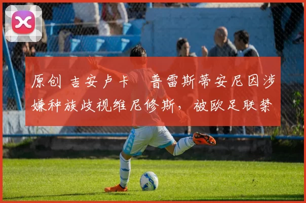 原创 吉安卢卡・普雷斯蒂安尼因涉嫌种族歧视维尼修斯,被欧足联禁赛