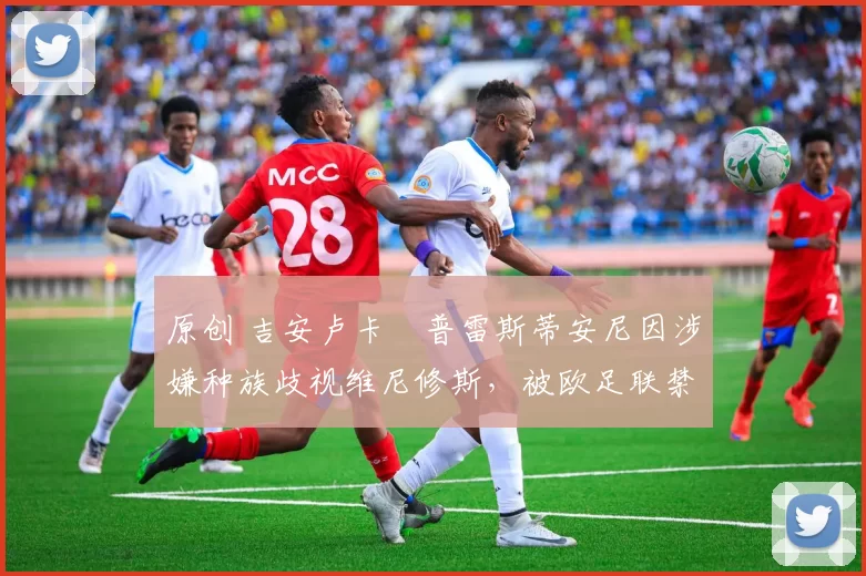 原创 吉安卢卡・普雷斯蒂安尼因涉嫌种族歧视维尼修斯，被欧足联禁赛