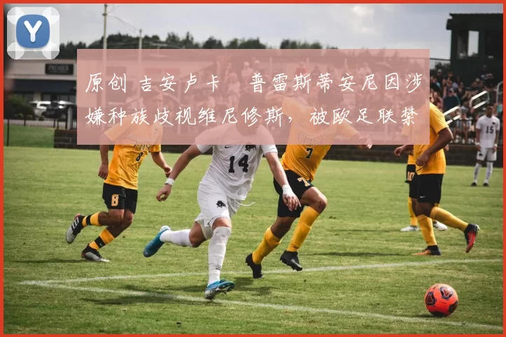 原创 吉安卢卡・普雷斯蒂安尼因涉嫌种族歧视维尼修斯，被欧足联禁赛