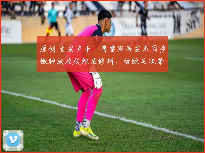 原创 吉安卢卡・普雷斯蒂安尼因涉嫌种族歧视维尼修斯,被欧足联禁赛