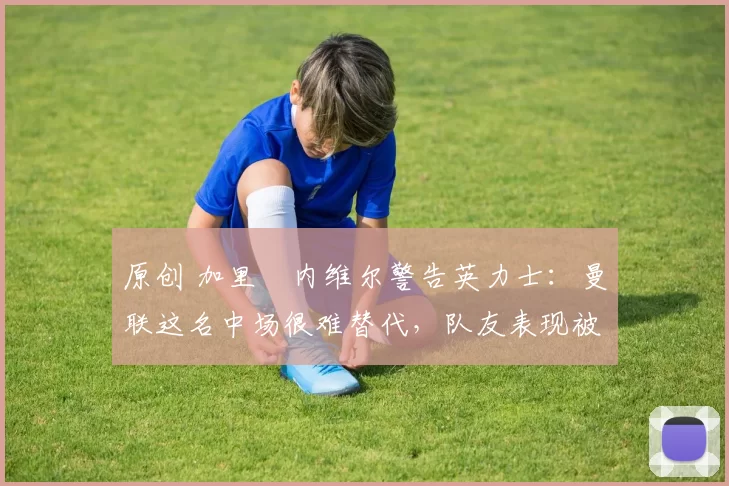 原创 加里・内维尔警告英力士：曼联这名中场很难替代，队友表现被赞 “离谱”