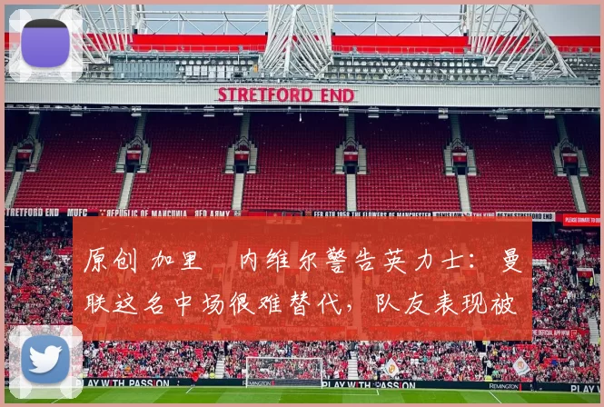 原创 加里・内维尔警告英力士：曼联这名中场很难替代，队友表现被赞 “离谱”