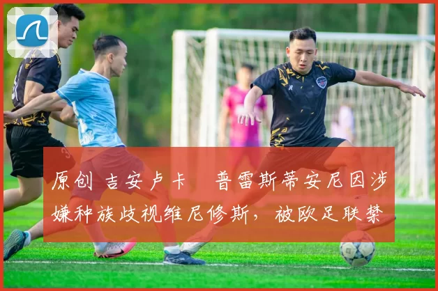 原创 吉安卢卡・普雷斯蒂安尼因涉嫌种族歧视维尼修斯,被欧足联禁赛