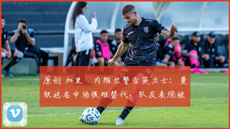 原创 加里・内维尔警告英力士：曼联这名中场很难替代，队友表现被赞 “离谱”
