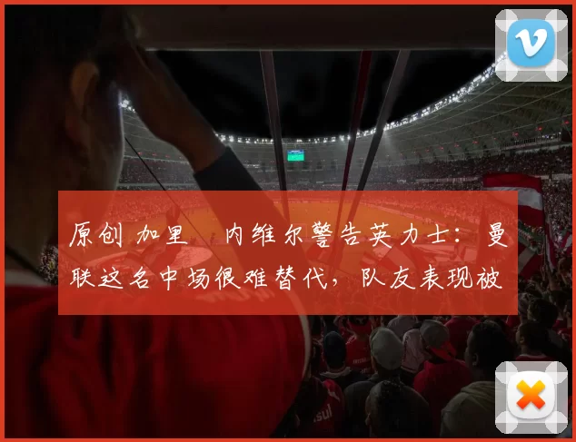 原创 加里・内维尔警告英力士:曼联这名中场很难替代,队友表现被赞 “离谱”