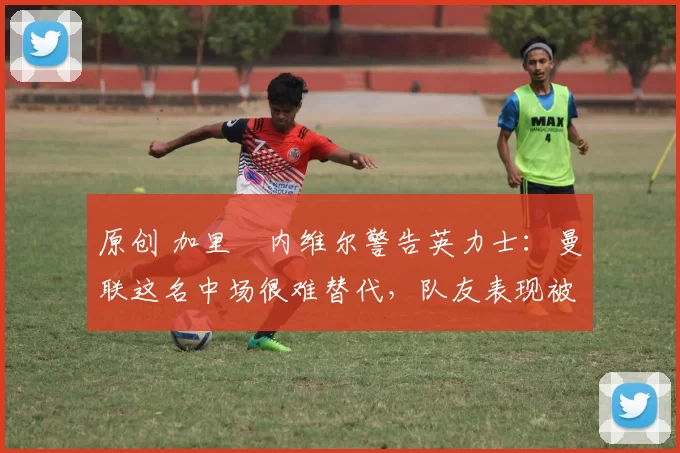 原创 加里・内维尔警告英力士：曼联这名中场很难替代，队友表现被赞 “离谱”
