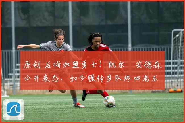 原创 后悔加盟勇士！凯尔・安德森公开表态，如今辗转多队终回老东家