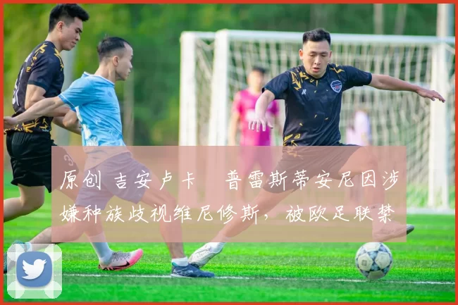 原创 吉安卢卡・普雷斯蒂安尼因涉嫌种族歧视维尼修斯，被欧足联禁赛