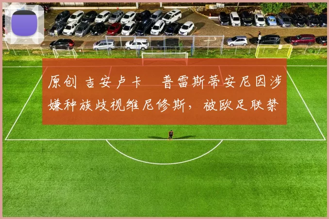 原创 吉安卢卡・普雷斯蒂安尼因涉嫌种族歧视维尼修斯，被欧足联禁赛