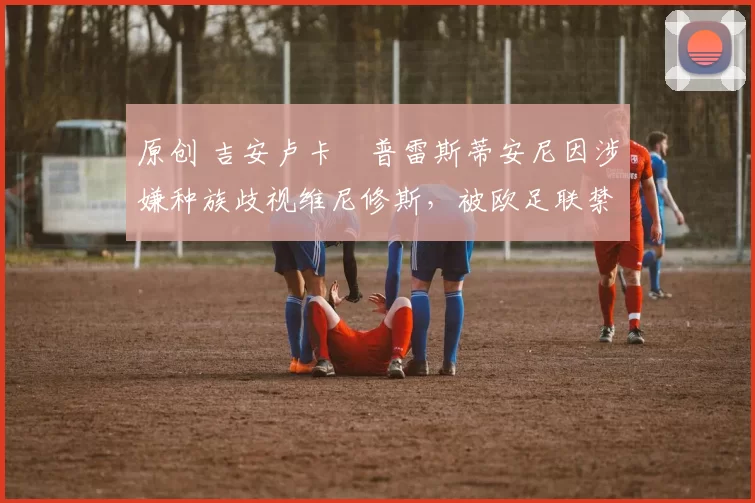 原创 吉安卢卡・普雷斯蒂安尼因涉嫌种族歧视维尼修斯，被欧足联禁赛