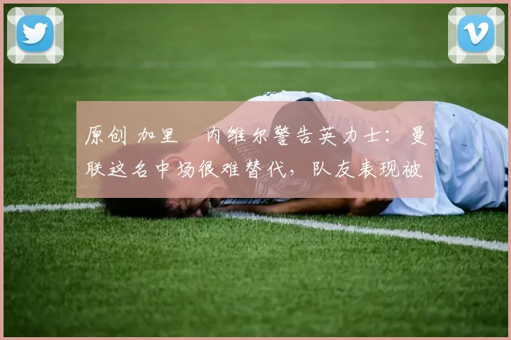 原创 加里・内维尔警告英力士：曼联这名中场很难替代，队友表现被赞 “离谱”