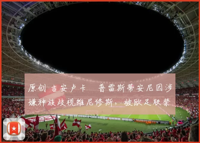 原创 吉安卢卡・普雷斯蒂安尼因涉嫌种族歧视维尼修斯,被欧足联禁赛