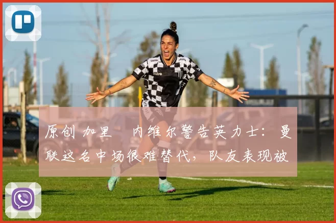 原创 加里・内维尔警告英力士：曼联这名中场很难替代，队友表现被赞 “离谱”