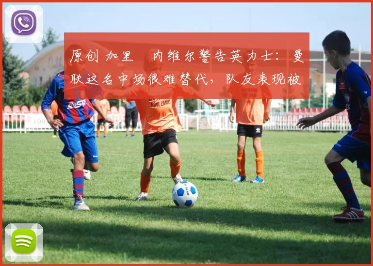 原创 加里・内维尔警告英力士：曼联这名中场很难替代，队友表现被赞 “离谱”