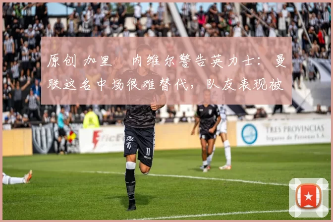 原创 加里・内维尔警告英力士:曼联这名中场很难替代,队友表现被赞 “离谱”