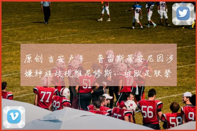 原创 吉安卢卡・普雷斯蒂安尼因涉嫌种族歧视维尼修斯，被欧足联禁赛