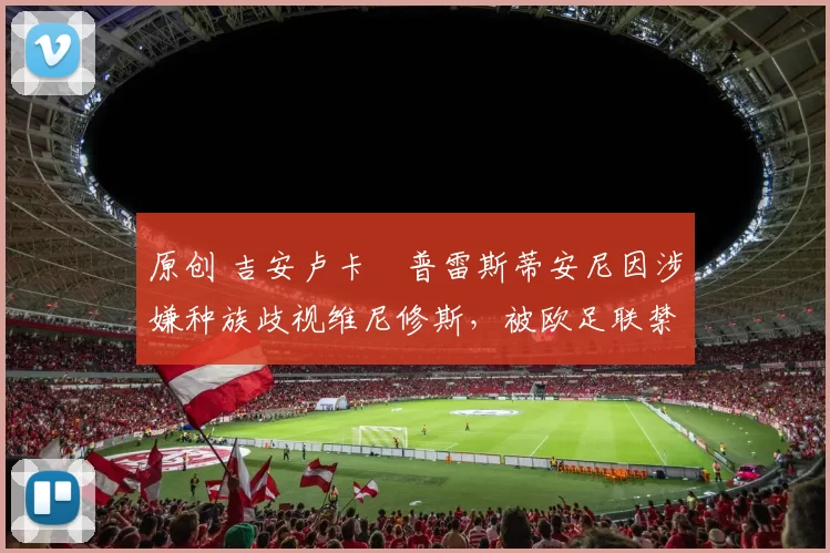 原创 吉安卢卡・普雷斯蒂安尼因涉嫌种族歧视维尼修斯，被欧足联禁赛