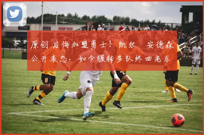 原创 后悔加盟勇士！凯尔・安德森公开表态，如今辗转多队终回老东家