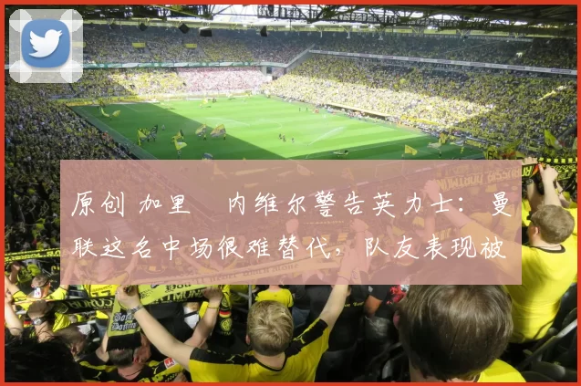 原创 加里・内维尔警告英力士：曼联这名中场很难替代，队友表现被赞 “离谱”