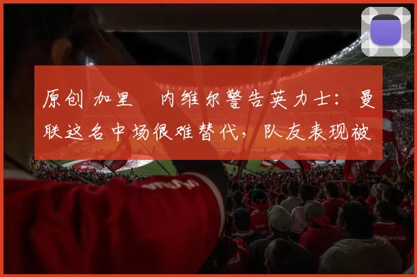 原创 加里・内维尔警告英力士：曼联这名中场很难替代，队友表现被赞 “离谱”