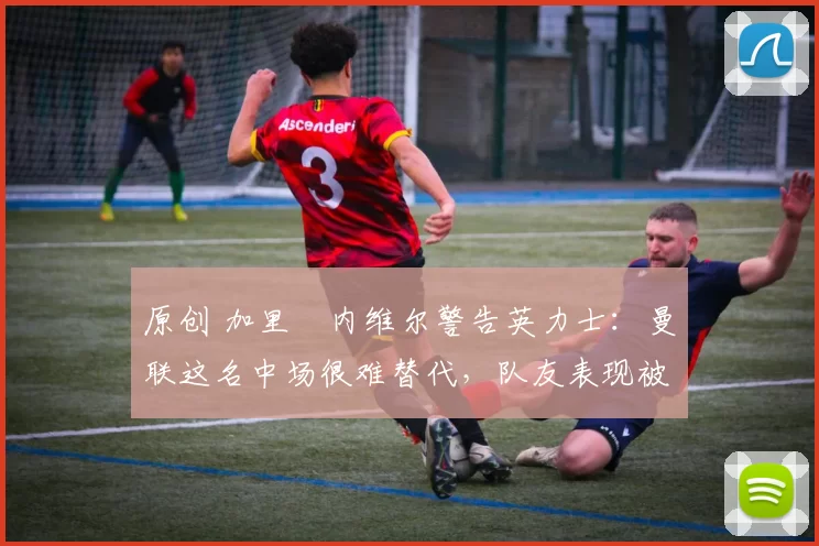 原创 加里・内维尔警告英力士：曼联这名中场很难替代，队友表现被赞 “离谱”