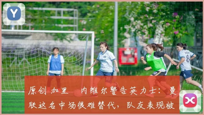 原创 加里・内维尔警告英力士：曼联这名中场很难替代，队友表现被赞 “离谱”