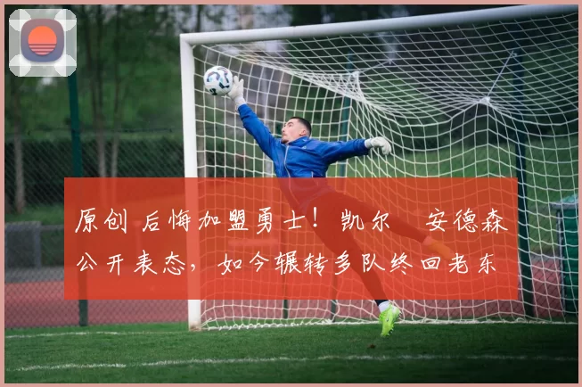 原创 后悔加盟勇士！凯尔・安德森公开表态，如今辗转多队终回老东家