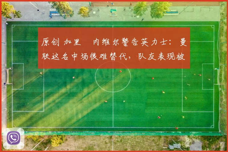 原创 加里・内维尔警告英力士：曼联这名中场很难替代，队友表现被赞 “离谱”